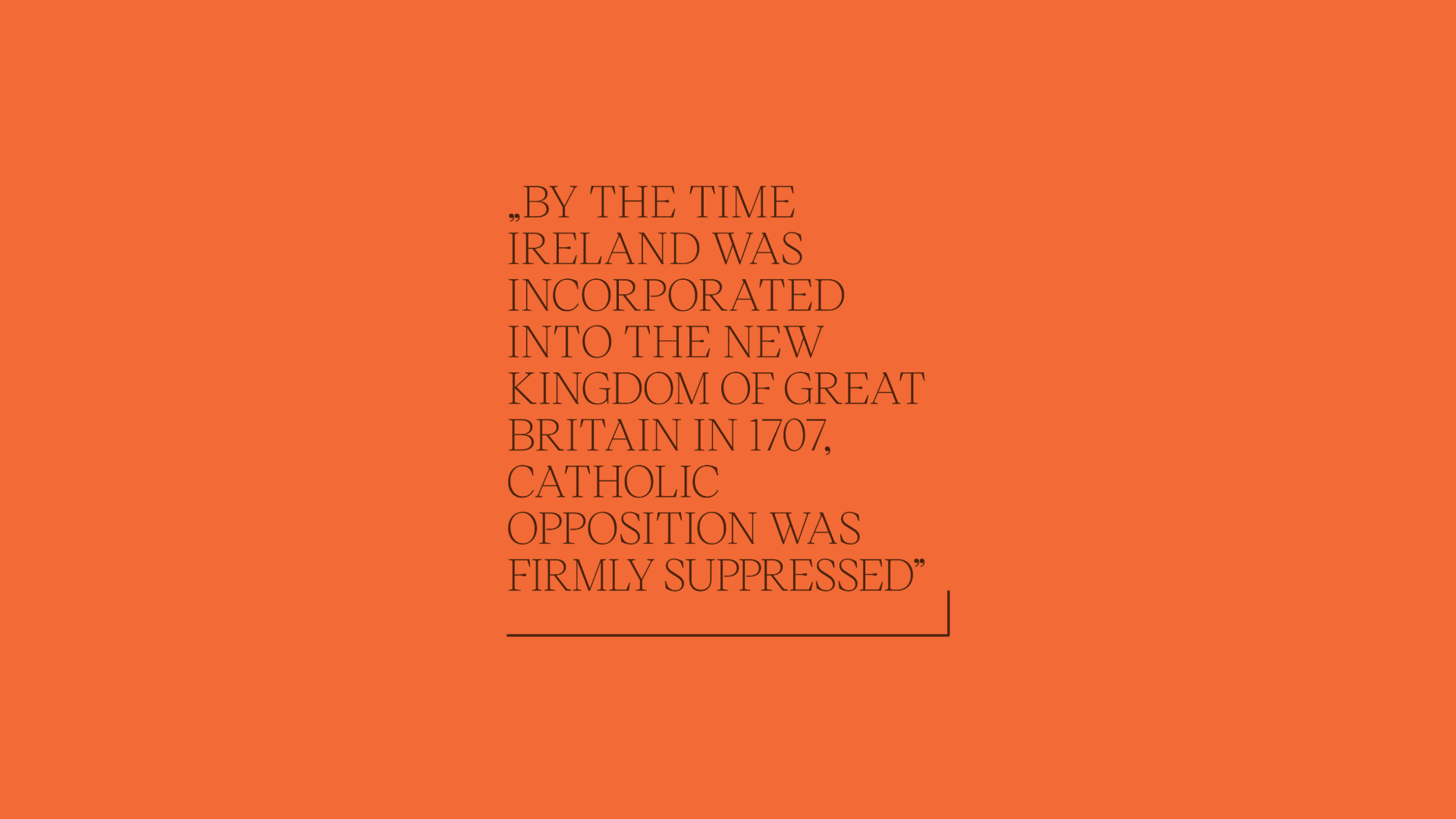 Quote reading: "BY THE TIME  IRELAND WAS  INCORPORATED  INTO THE NEW  KINGDOM OF GREAT  BRITAIN IN 1707,  CATHOLIC  OPPOSITION WAS  FIRMLY SUPPRESSED"